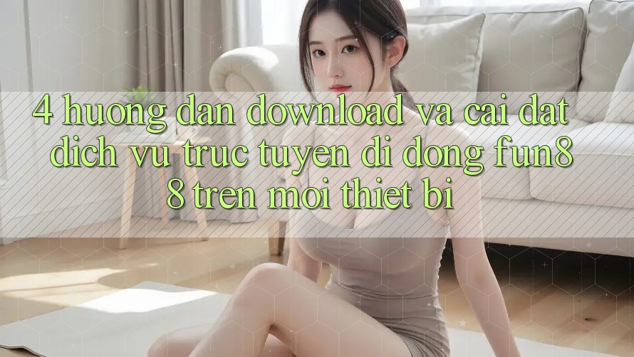 4. Hướng Dẫn Download Và Cài Đặt Dịch vụ trực tuyến di động Fun88 Trên Mọi Thiết Bị