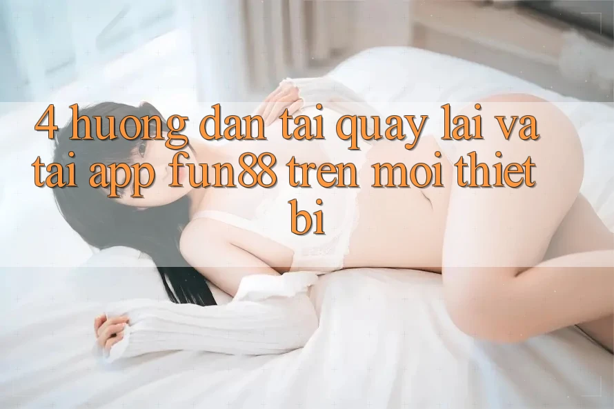 4. Hướng Dẫn Tải quay lại Và Tải App Fun88 Trên Mọi Thiết Bị