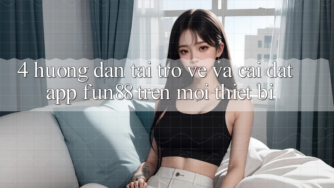 4. Hướng Dẫn Tải trở về Và Cài Đặt App Fun88 Trên Mọi Thiết Bị
