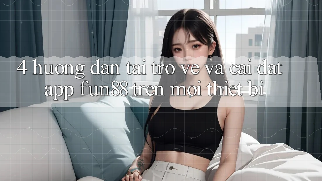 4. Hướng dẫn Tải trở về Và Cài Đặt App Fun88 Trên Mọi Thiết Bị