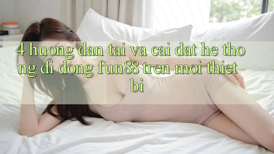 4. Hướng Dẫn Tải Và Cài Đặt Hệ thống di động Fun88 Trên Mọi Thiết Bị