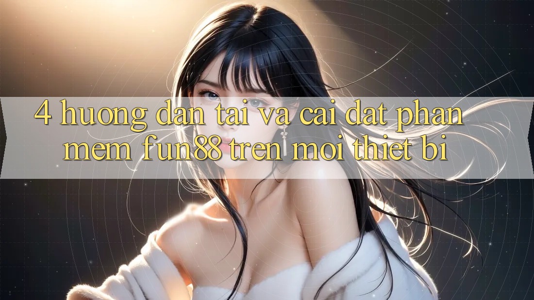 4. Hướng Dẫn Tải Và Cài Đặt Phần mềm Fun88 Trên Mọi Thiết Bị