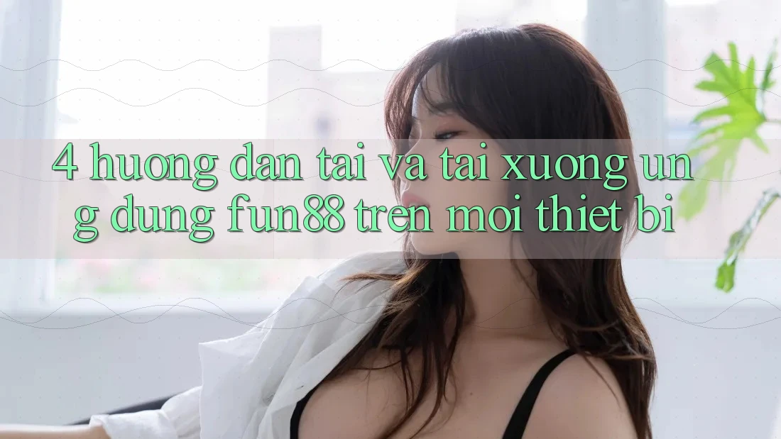 4. Hướng Dẫn Tải Và Tải xuống Ứng dụng Fun88 Trên Mọi Thiết Bị
