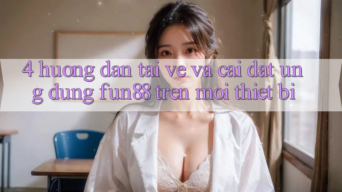 4. Hướng Dẫn Tải về Và Cài Đặt Ứng dụng Fun88 Trên Mọi Thiết Bị