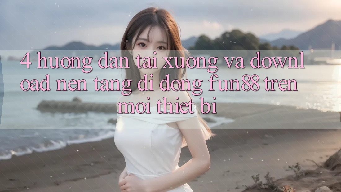 4. Hướng Dẫn Tải xuống Và Download Nền tảng di động Fun88 Trên Mọi Thiết Bị