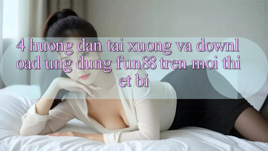 4. Hướng Dẫn Tải xuống Và Download Ứng dụng Fun88 Trên Mọi Thiết Bị