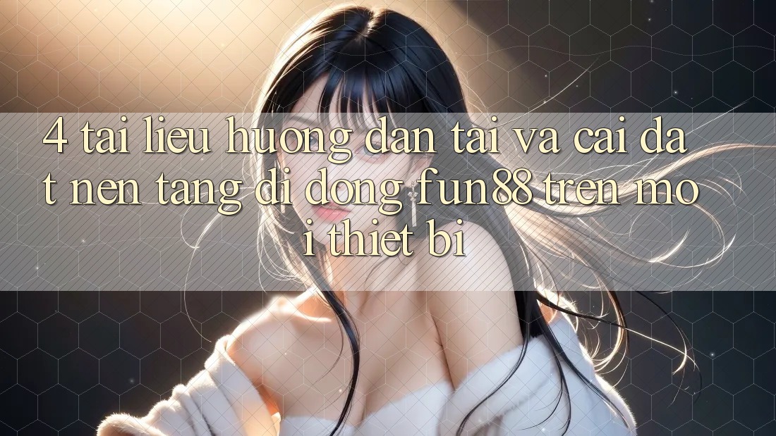 4. Tài liệu hướng dẫn Tải Và Cài Đặt Nền tảng di động Fun88 Trên Mọi Thiết Bị