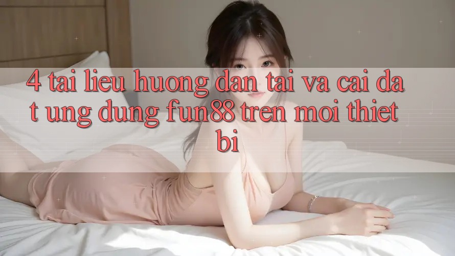 4. Tài liệu hướng dẫn Tải Và Cài Đặt Ứng dụng Fun88 Trên Mọi Thiết Bị