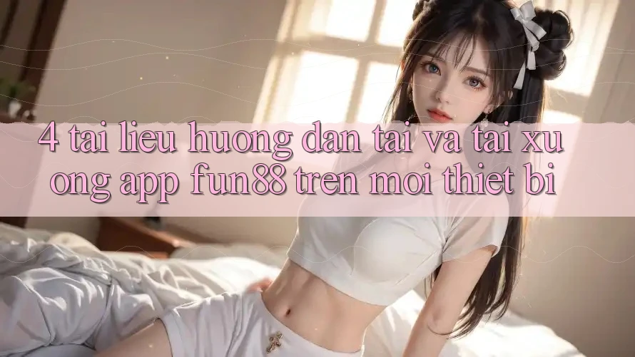4. Tài liệu hướng dẫn Tải Và Tải xuống App Fun88 Trên Mọi Thiết Bị