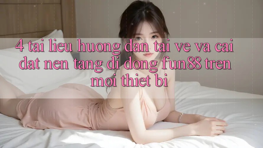 4. Tài liệu hướng dẫn Tải về Và Cài Đặt Nền tảng di động Fun88 Trên Mọi Thiết Bị