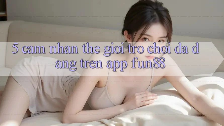 5. Cảm nhận Thế Giới Trò Chơi Đa Dạng Trên App Fun88