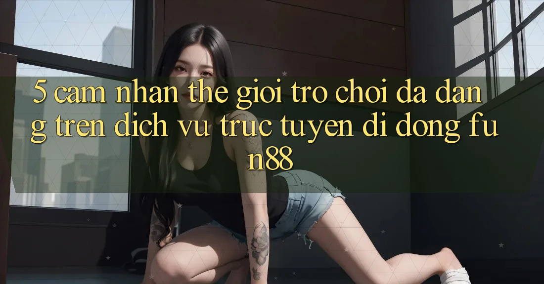 5. Cảm nhận Thế Giới Trò Chơi Đa Dạng Trên Dịch vụ trực tuyến di động Fun88