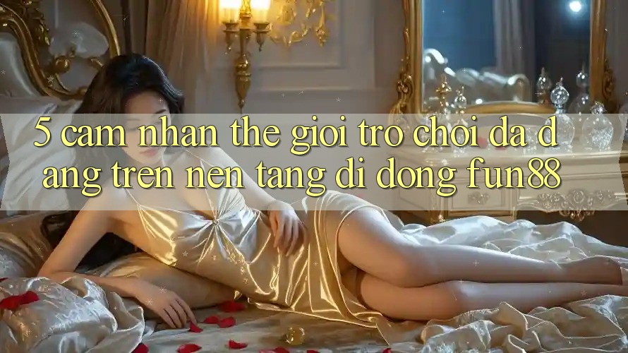 5. Cảm nhận Thế Giới Trò Chơi Đa Dạng Trên Nền tảng di động Fun88