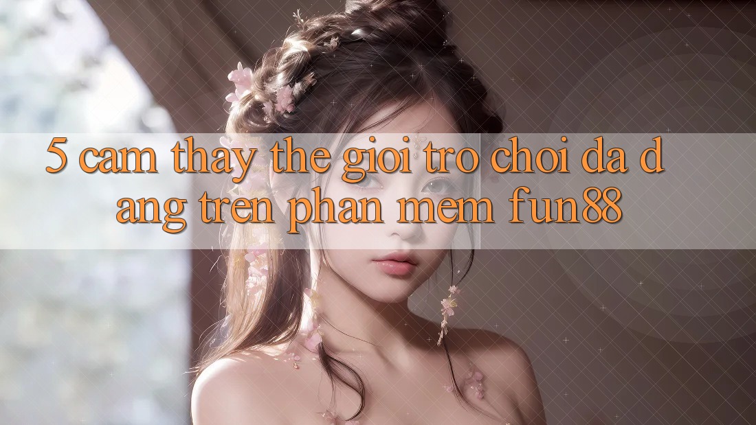 5. Cảm thấy Thế Giới Trò Chơi Đa Dạng Trên Phần mềm Fun88 5. Cảm thấy Thế Giới Trò Chơi Đa Dạng Trên Phần mềm Fun88