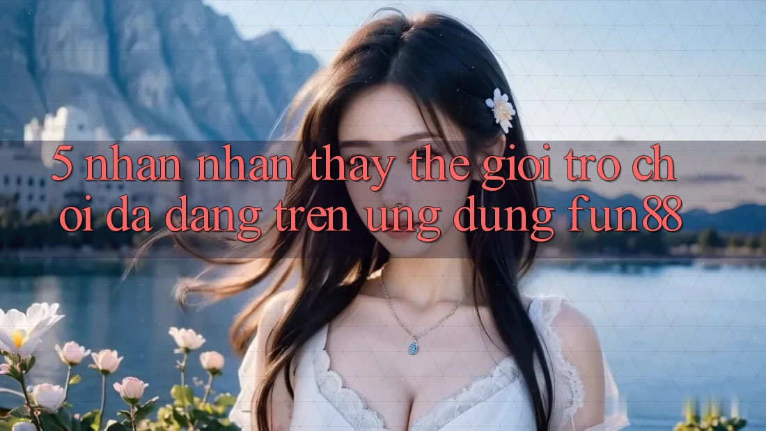 5. Nhận nhận thấy Thế Giới Trò Chơi Đa Dạng Trên Ứng Dụng Fun88