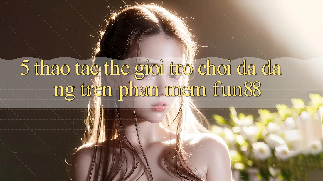 5. Thao tác Thế Giới Trò Chơi Đa Dạng Trên Phần mềm Fun88
