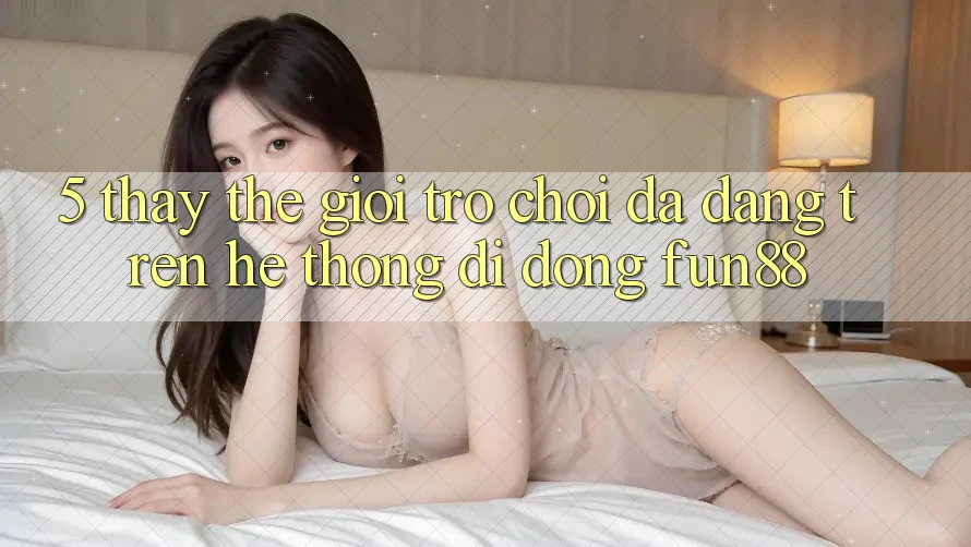 5. Thấy Thế Giới Trò Chơi Đa Dạng Trên Hệ thống di động Fun88