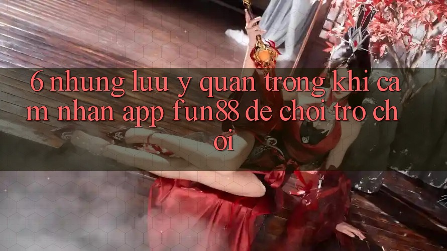 6. Những Lưu Ý Quan Trọng Khi Cảm nhận App Fun88 Để Chơi Trò chơi
