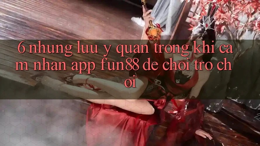 6. Những Lưu Ý Quan Trọng Khi Cảm nhận App Fun88 Để Chơi Trò chơi