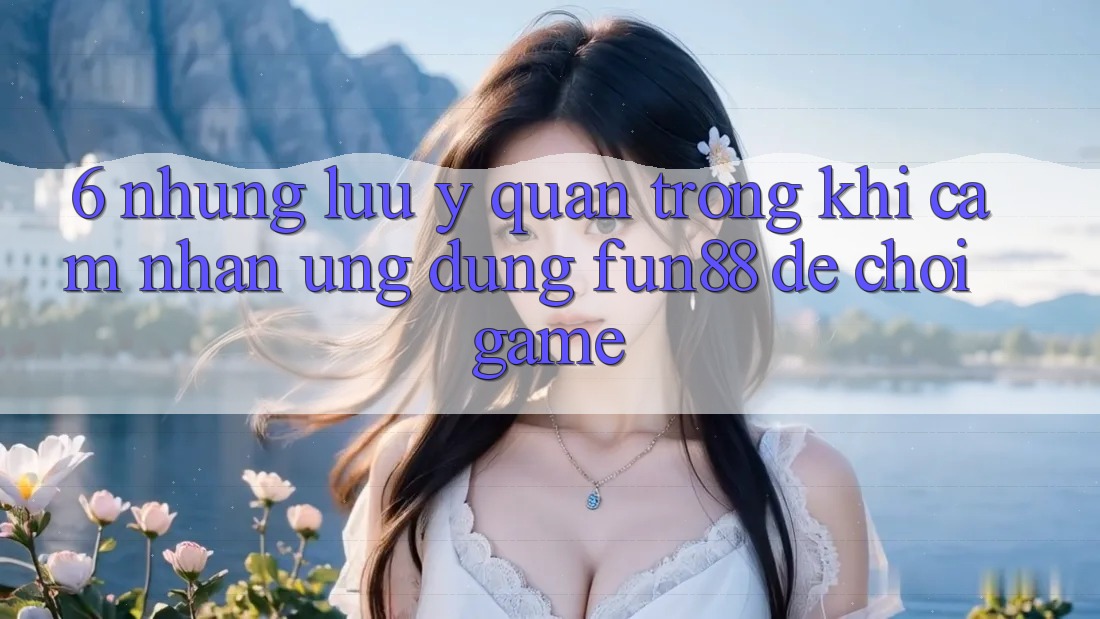 6. Những Lưu Ý Quan Trọng Khi Cảm nhận Ứng dụng Fun88 Để Chơi Game