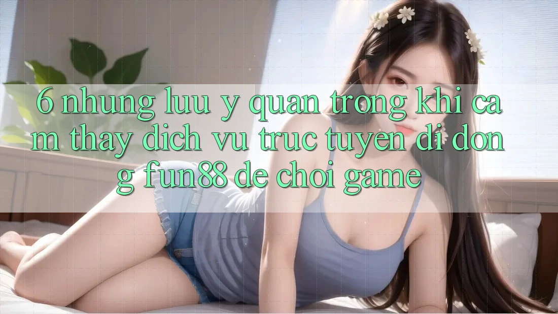 6. Những Lưu Ý Quan Trọng Khi Cảm thấy Dịch vụ trực tuyến di động Fun88 Để Chơi Game
