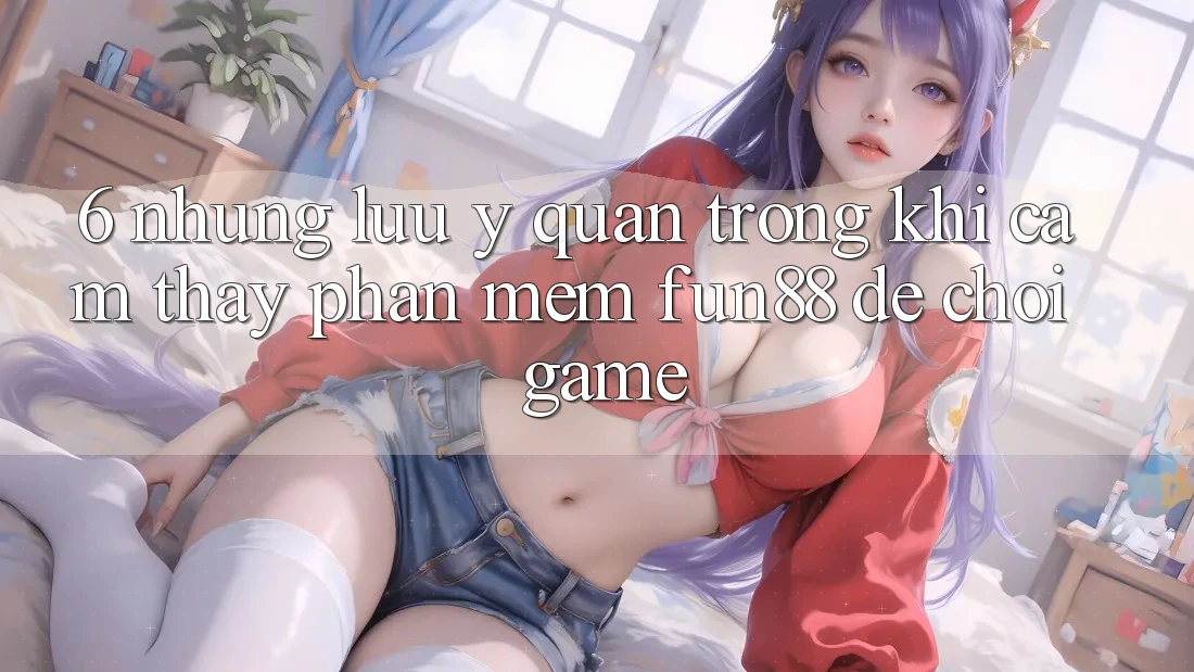 6. Những Lưu Ý Quan Trọng Khi Cảm thấy Phần mềm Fun88 Để Chơi Game