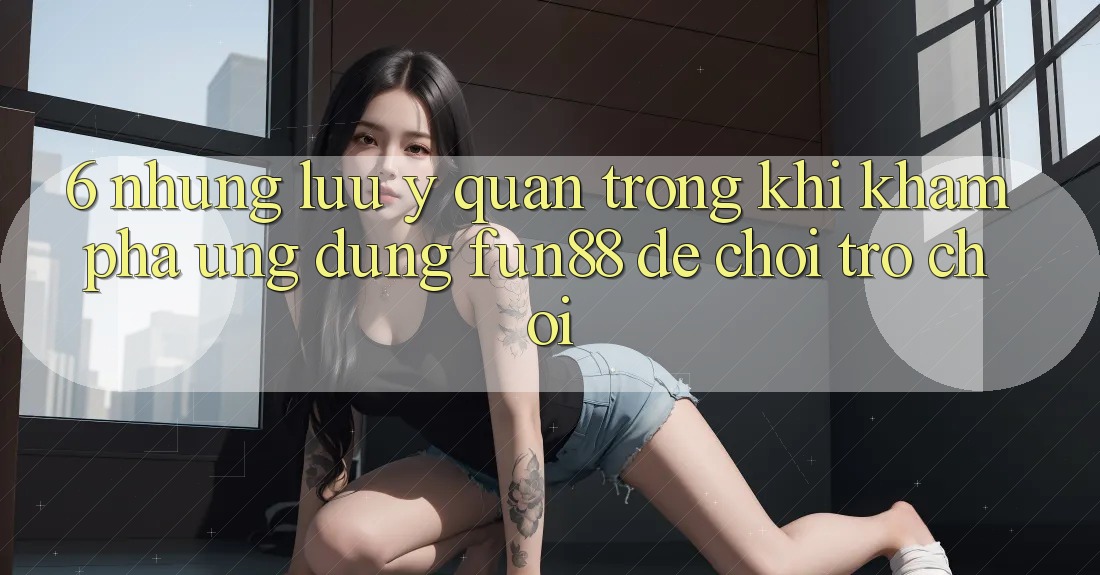 6. Những Lưu Ý Quan Trọng Khi Khám phá Ứng dụng Fun88 Để Chơi Trò chơi