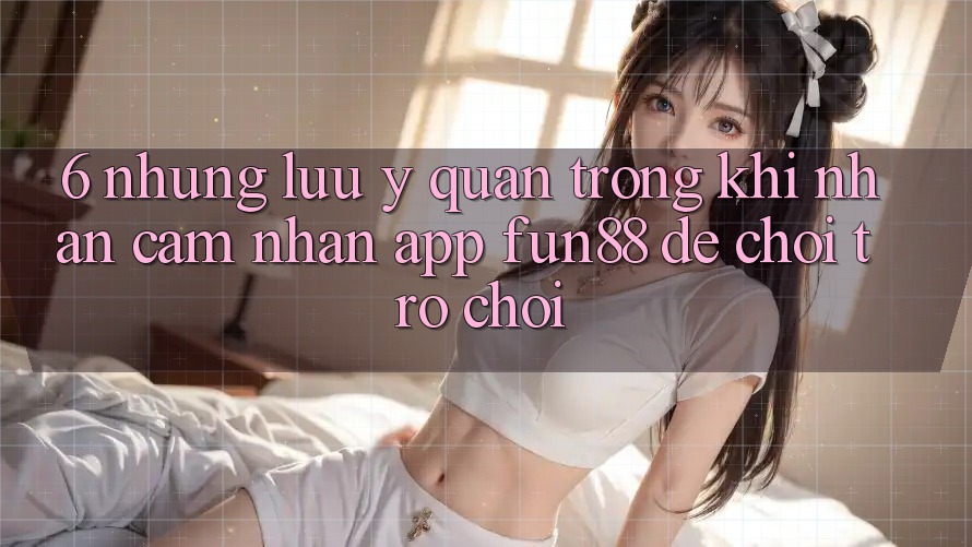6. Những Lưu Ý Quan Trọng Khi Nhận cảm nhận App Fun88 Để Chơi Trò chơi