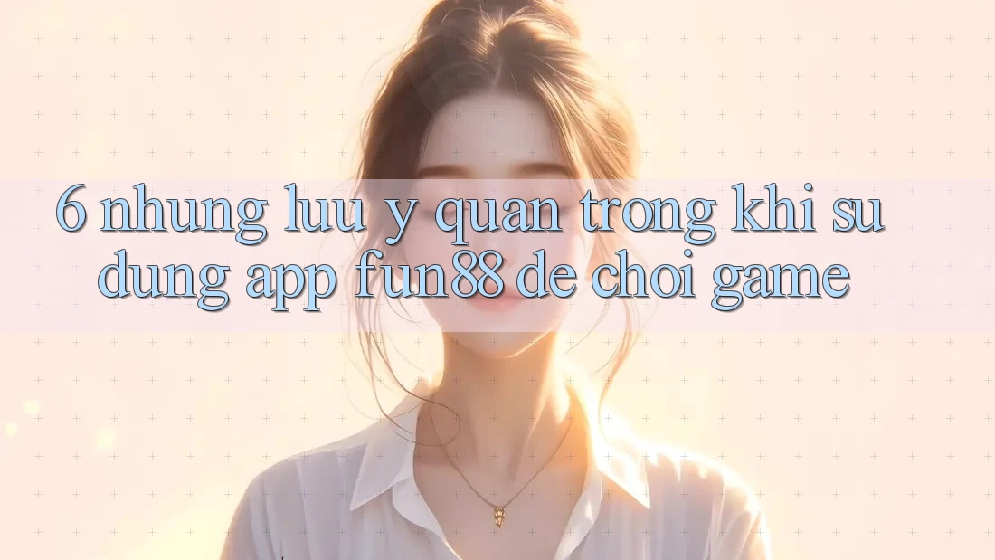6. Những Lưu Ý Quan Trọng Khi Sử Dụng App Fun88 Để Chơi Game