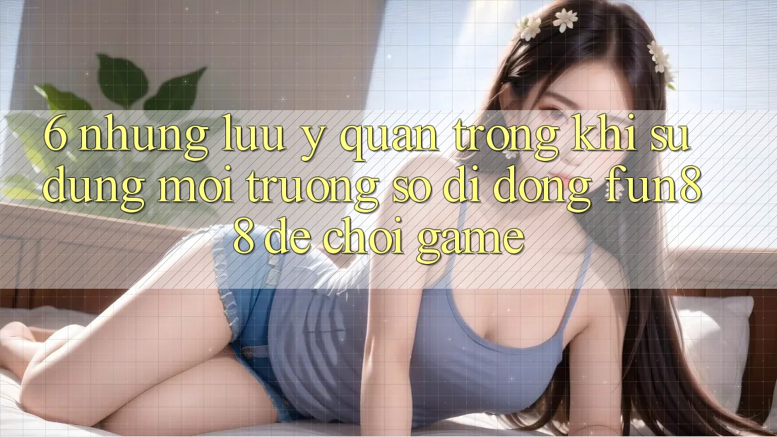 6. Những Lưu Ý Quan Trọng Khi Sử Dụng Môi trường số di động Fun88 Để Chơi Game