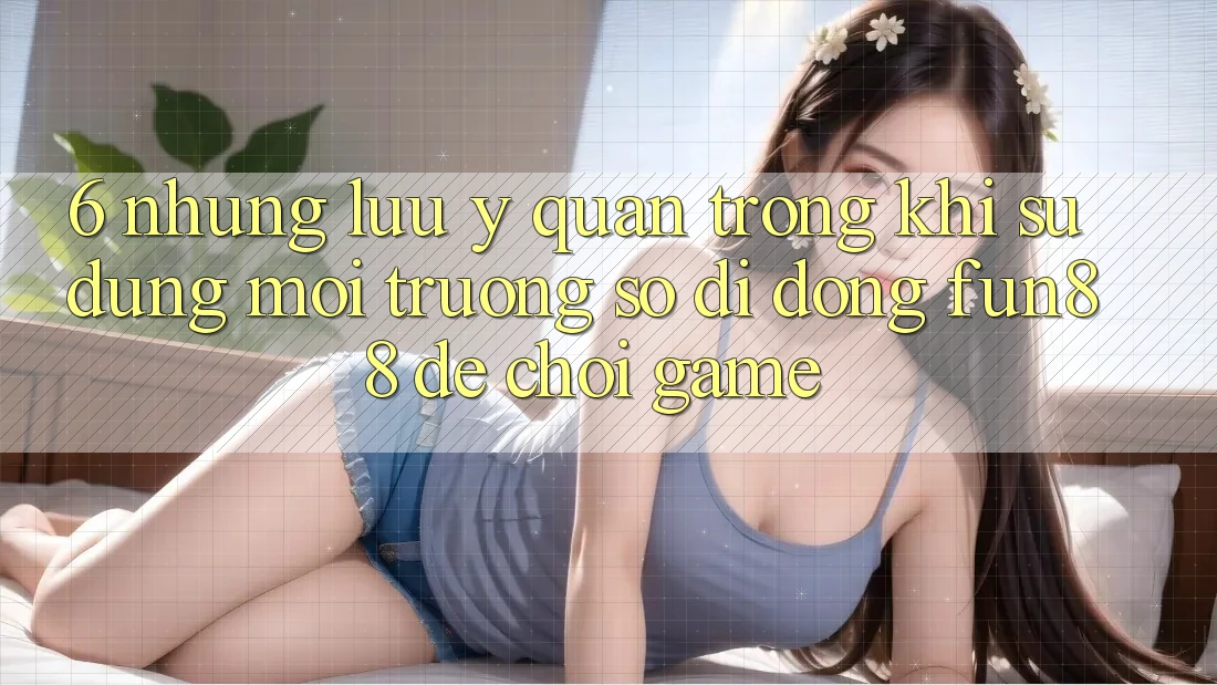 6. Những Lưu Ý Quan Trọng Khi Sử Dụng Môi trường số di động Fun88 Để Chơi Game