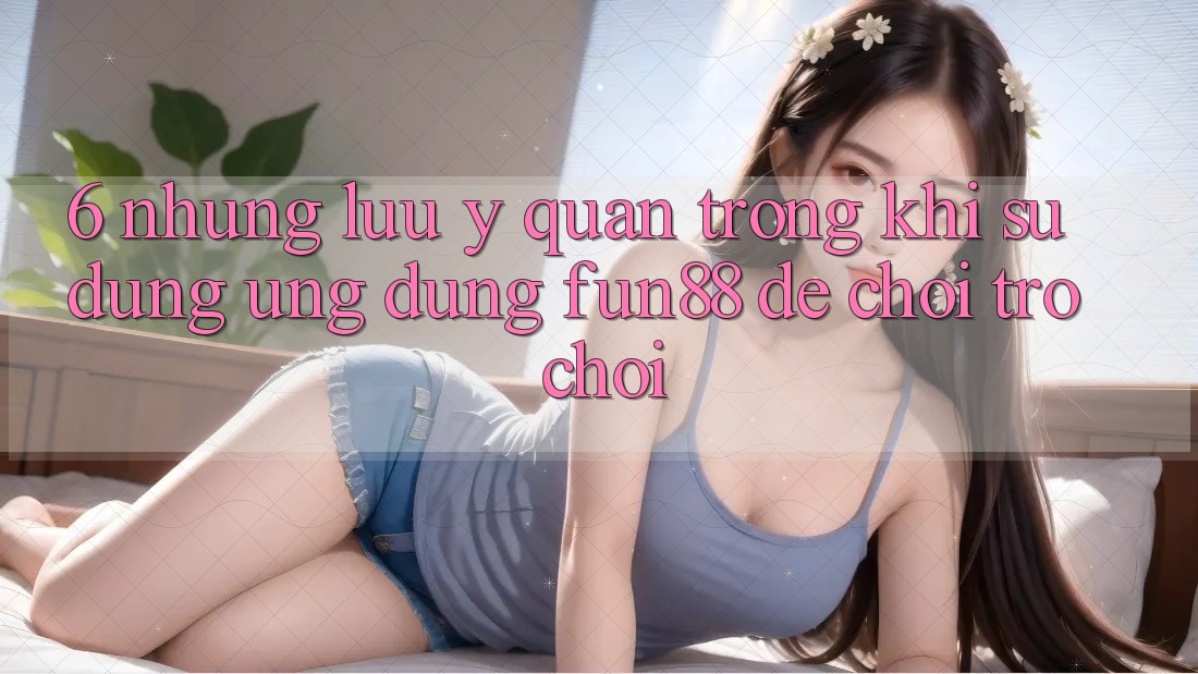 6. Những Lưu Ý Quan Trọng Khi Sử dụng Ứng dụng Fun88 Để Chơi Trò chơi
