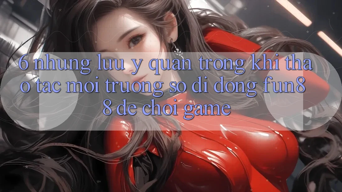 6. Những Lưu Ý Quan Trọng Khi Thao tác Môi trường số di động Fun88 Để Chơi Game