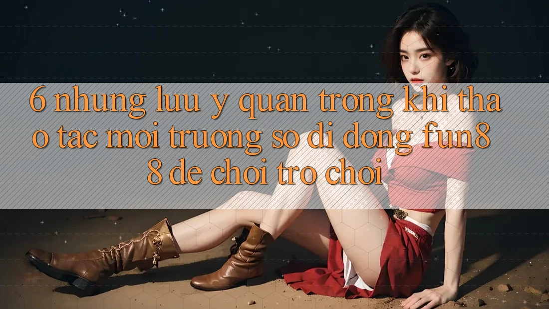 6. Những Lưu Ý Quan Trọng Khi Thao tác Môi trường số di động Fun88 Để Chơi Trò chơi