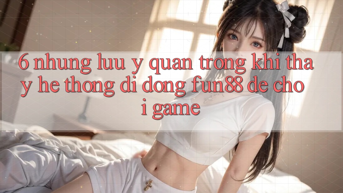 6. Những Lưu Ý Quan Trọng Khi Thấy Hệ thống di động Fun88 Để Chơi Game
