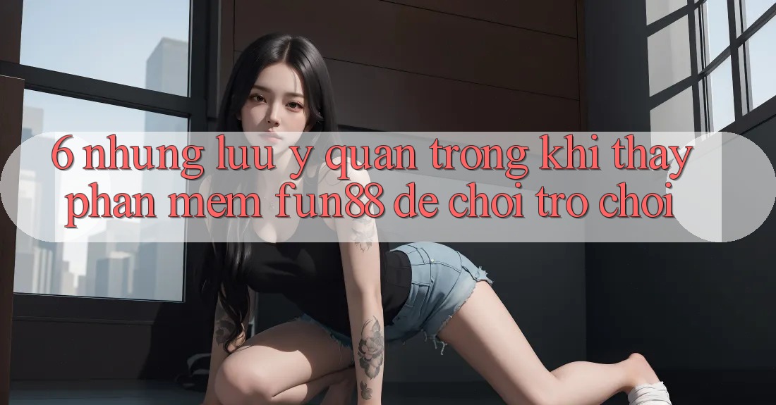 6. Những Lưu Ý Quan Trọng Khi Thấy Phần mềm Fun88 Để Chơi Trò chơi
