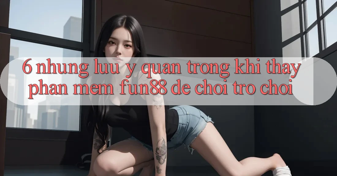 6. Những Lưu Ý Quan Trọng Khi Thấy Phần mềm Fun88 Để Chơi Trò chơi