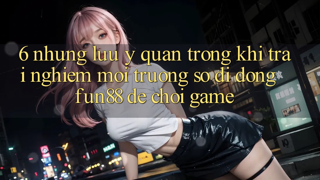 6. Những Lưu Ý Quan Trọng Khi Trải nghiệm Môi trường số di động Fun88 Để Chơi Game