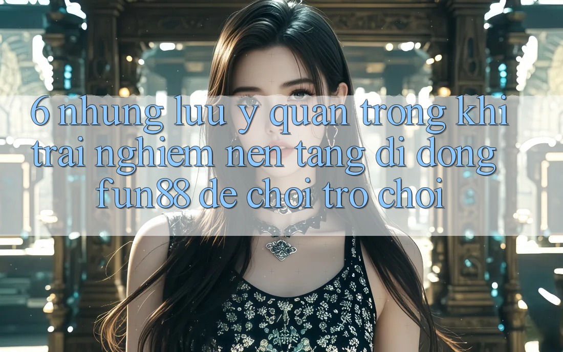 6. Những Lưu Ý Quan Trọng Khi Trải nghiệm Nền tảng di động Fun88 Để Chơi Trò chơi