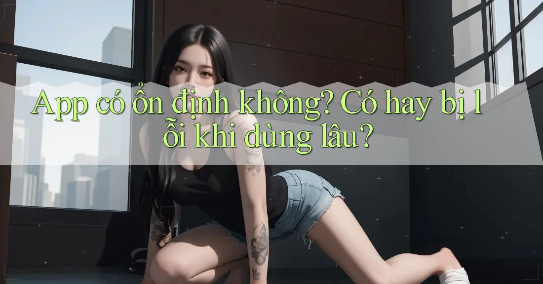 App có ổn định không? Có hay bị lỗi khi dùng lâu?