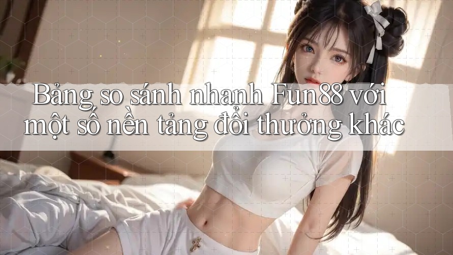 Bảng so sánh nhanh Fun88 với một số nền tảng đổi thưởng khác