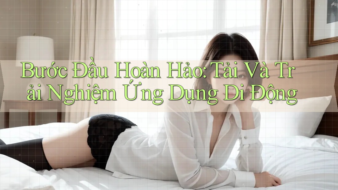 Bước Đầu Hoàn Hảo: Tải Và Trải Nghiệm Ứng Dụng Di Động