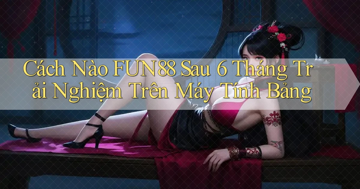 Cách nào fun88 sau 6 tháng trải nghiệm trên máy tính bảng
