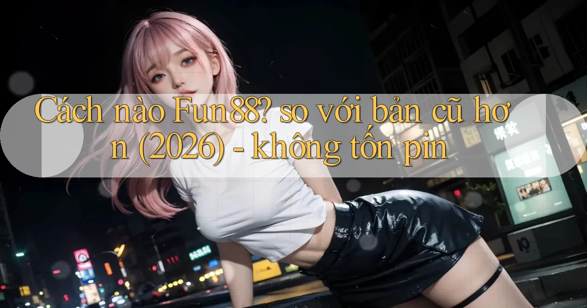 Cách nào Fun88 so với bản cũ hơn (2026)   không tốn pin