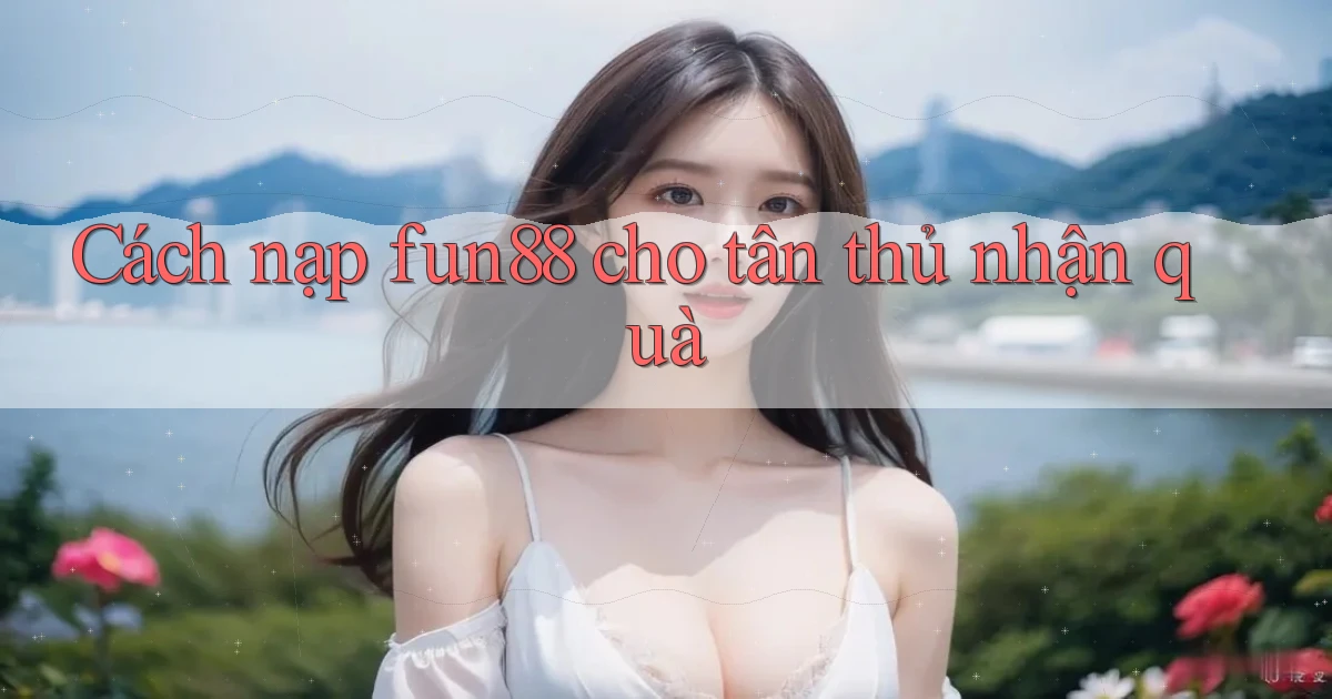 Cách nạp fun88 cho tân thủ nhận quà