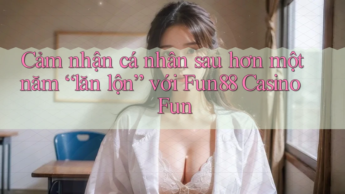 Cảm nhận cá nhân sau hơn một năm “lăn lộn” với Fun88 Casino Fun