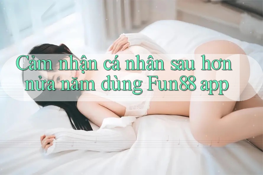 Cảm nhận cá nhân sau hơn nửa năm dùng Fun88 app