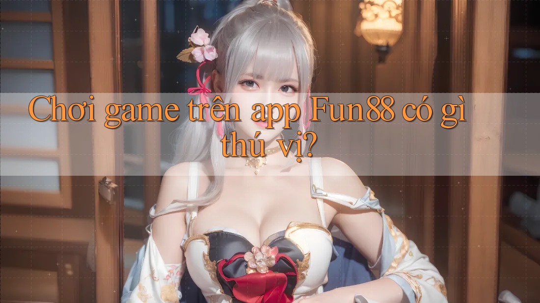 Chơi game trên app Fun88 có gì thú vị?