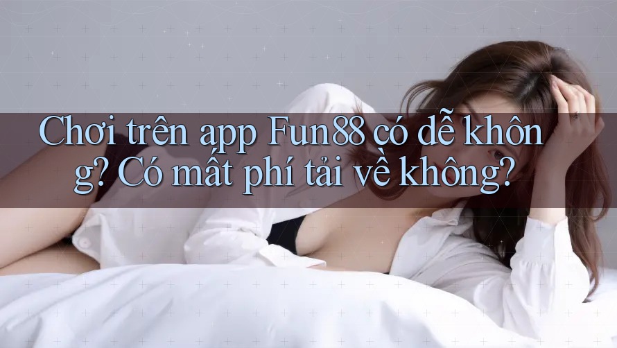Chơi trên app Fun88 có dễ không? Có mất phí tải về không?