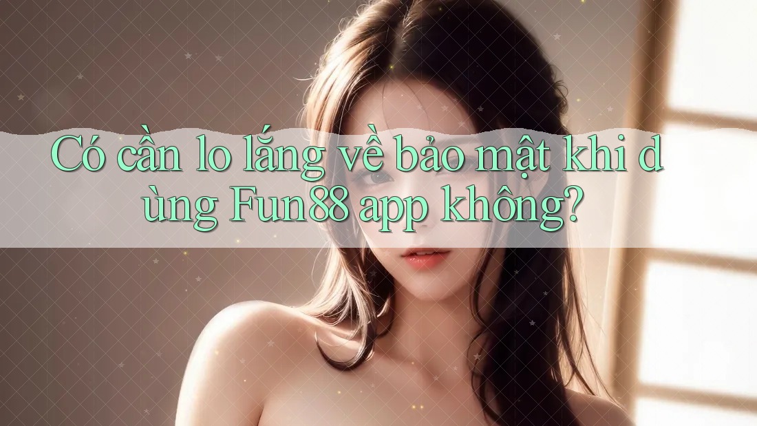 Có cần lo lắng về bảo mật khi dùng Fun88 app không?